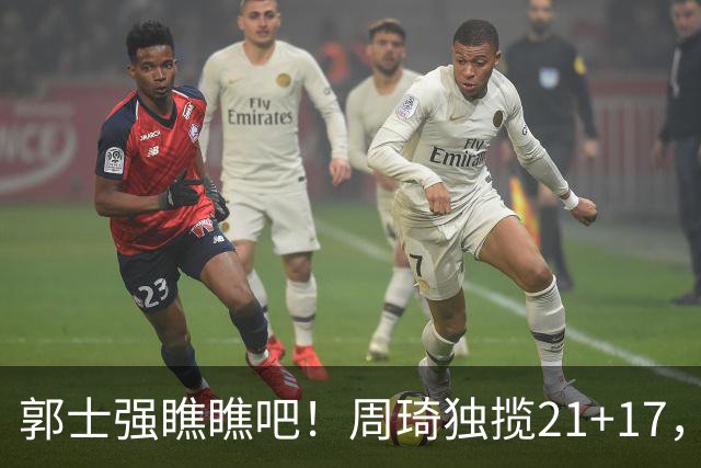 郭士强瞧瞧吧！周琦独揽21+17，世预赛带上他，中国男篮才更有信心